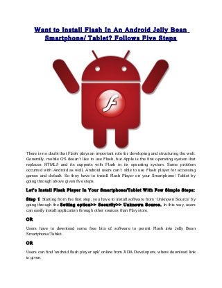 Want to Install Flash In An Android Jelly Bean
       Smartphone/ Tablet? Follows Five Steps




There is no doubt that Flash plays an important role for developing and structuring the web.
Generally, mobile OS doesn’t like to use Flash, but Apple is the first operating system that
replaces HTML5 and its supports with Flash in its operating system. Same problem
occurred with Android as well, Android users can’t able to use Flash player for accessing
games and default. So they have to install Flash Player on your Smartphone/ Tablet by
going through above given five steps.

Let’s Install Flash Player In Your Smartphone/Tablet With Few Simple Steps:

Step 1 Starting from the first step, you have to install software from ‘Unknown Source’ by
going through the Setting option>> Security>> Unknown Source. In this way, users
can easily install application through other sources than Play store.

OR

Users have to download some free bits of software to permit Flash into Jelly Bean
Smartphone/Tablet.

OR

Users can find 'android flash player apk' online from XDA Developers, where download link
is given.
 