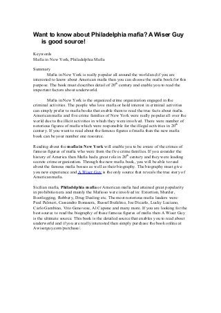 Want to know about Philadelphia mafia? A Wiser Guy
is good source!
Keywords
Mafia in New York, Philadelphia Mafia
Summary
Mafia in New York is really popular all around the world and if you are
interested to know about American mafia then you can choose the mafia book for this
purpose. The book must describes detail of 20th
century and enable you to read the
important factors about underworld.
Mafia in New York is the organized crime organization engaged in the
criminal activities. The people who love mafia or hold interest in criminal activities
can simply prefer to mafia books that enable them to read the true facts about mafia.
American mafia and five crime families of New York were really popular all over the
world due to the illicit activities in which they were involved. There were number of
notorious figures of mafia which were responsible for the illegal activities in 20th
century. If you want to read about the famous figures of mafia then the new mafia
book can be your number one resource.
Reading about the mafia in New York will enable you to be aware of the crimes of
famous figures of mafia who were from the five crime families. If you consider the
history of America then Mafia had a great role in 20th
century and they were leading
secrete crime organization. Through the new mafia book, you will be able to read
about the famous mafia bosses as well as their biography. The biography must give
you new experience and A Wiser Guy is the only source that reveals the true story of
American mafia.
Sicilian mafia, Philadelphia mafia or American mafia had attained great popularity
in prohibition era and mainly the Mafioso were involved in: Extortion, Murder,
Bootlegging, Robbery, Drug Dealing etc. The most notorious mafia leaders were:
Paul Palmeri, Cassandro Bonasera, Russel Bufalino, Joe Dicarlo, Lucky Luciano,
Carlo Gambino, Vito Genovese, Al Capone and many more. If you are looking for the
best source to read the biography of these famous figures of mafia then A Wiser Guy
is the ultimate source. This book is the detailed source that enables you to read about
underworld and if you are really interested then simply purchase the book online at
Awiserguy.com/purchase/.
 