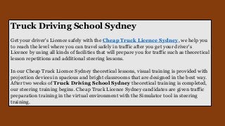 Truck Driving School Sydney
Get your driver's Licence safely with the Cheap Truck Licence Sydney, we help you
to reach the level where you can travel safely in traffic after you get your driver's
Licence by using all kinds of facilities that will prepare you for traffic such as theoretical
lesson repetitions and additional steering lessons.
In our Cheap Truck Licence Sydney theoretical lessons, visual training is provided with
projection devices in spacious and bright classrooms that are designed in the best way.
After two weeks of Truck Driving School Sydney theoretical training is completed,
our steering training begins. Cheap Truck Licence Sydney candidates are given traffic
preparation training in the virtual environment with the Simulator tool in steering
training.
 