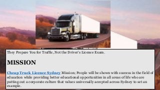 They Prepare You for Traffic, Not the Driver's Licence Exam.
MISSION
Cheap Truck Licence Sydney Mission; People will be shown with success in the field of
education while providing better educational opportunities in all areas of life who are
putting out a corporate culture that values universally accepted across Sydney to set an
example.
 