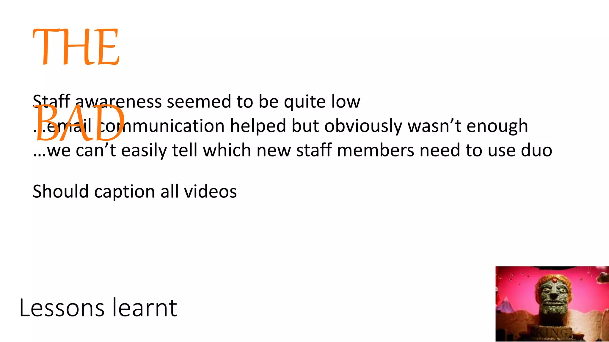 Lessons learnt
Staff awareness seemed to be quite low
…email communication helped but obviously wasn’t enough
…we can’t easily tell which new staff members need to use duo
THE
BAD
Should caption all videos
 
