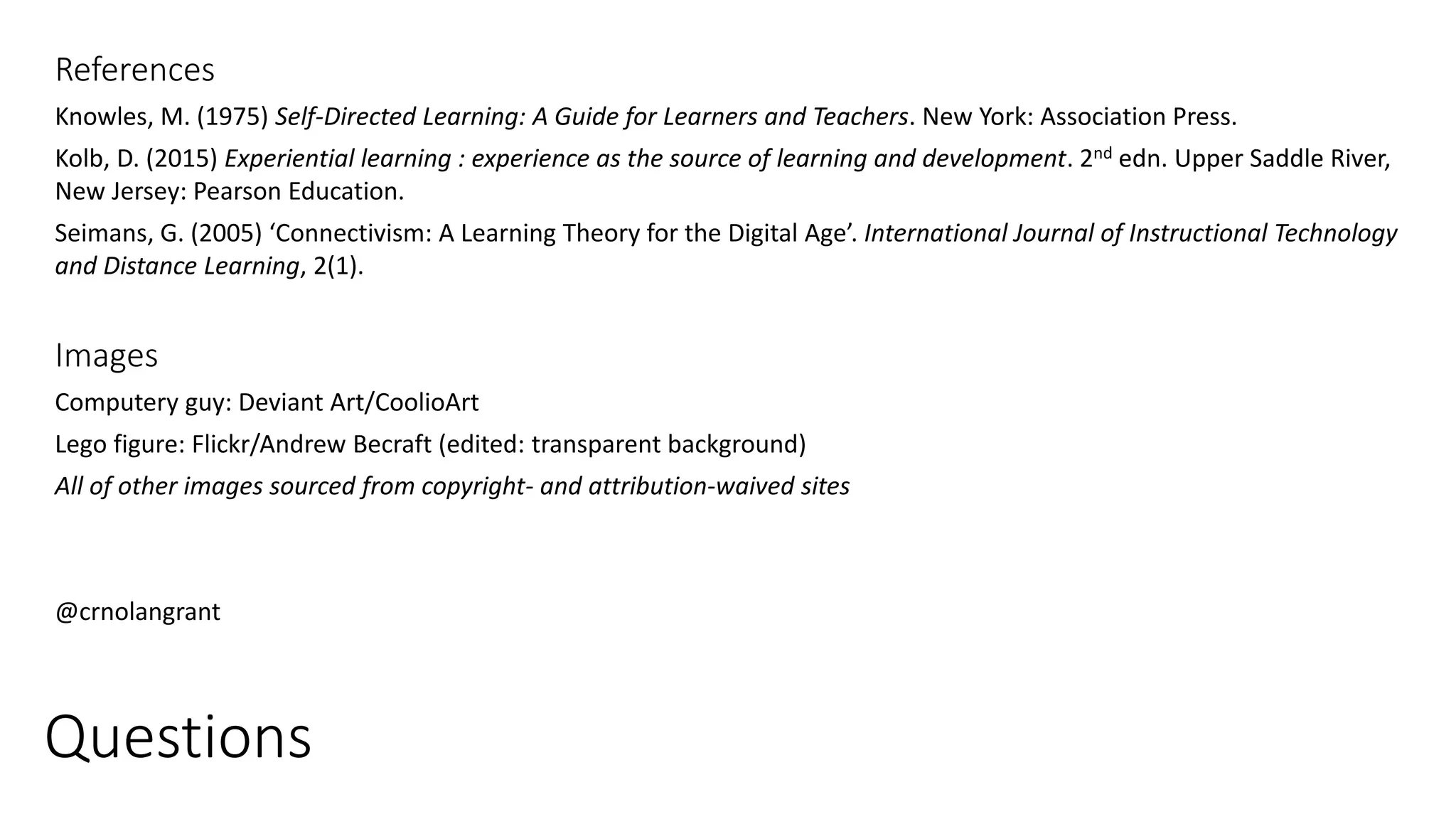 Questions
References
Knowles, M. (1975) Self-Directed Learning: A Guide for Learners and Teachers. New York: Association Press.
Kolb, D. (2015) Experiential learning : experience as the source of learning and development. 2nd edn. Upper Saddle River,
New Jersey: Pearson Education.
Seimans, G. (2005) ‘Connectivism: A Learning Theory for the Digital Age’. International Journal of Instructional Technology
and Distance Learning, 2(1).
Images
Computery guy: Deviant Art/CoolioArt
Lego figure: Flickr/Andrew Becraft (edited: transparent background)
All of other images sourced from copyright- and attribution-waived sites
@crnolangrant
 