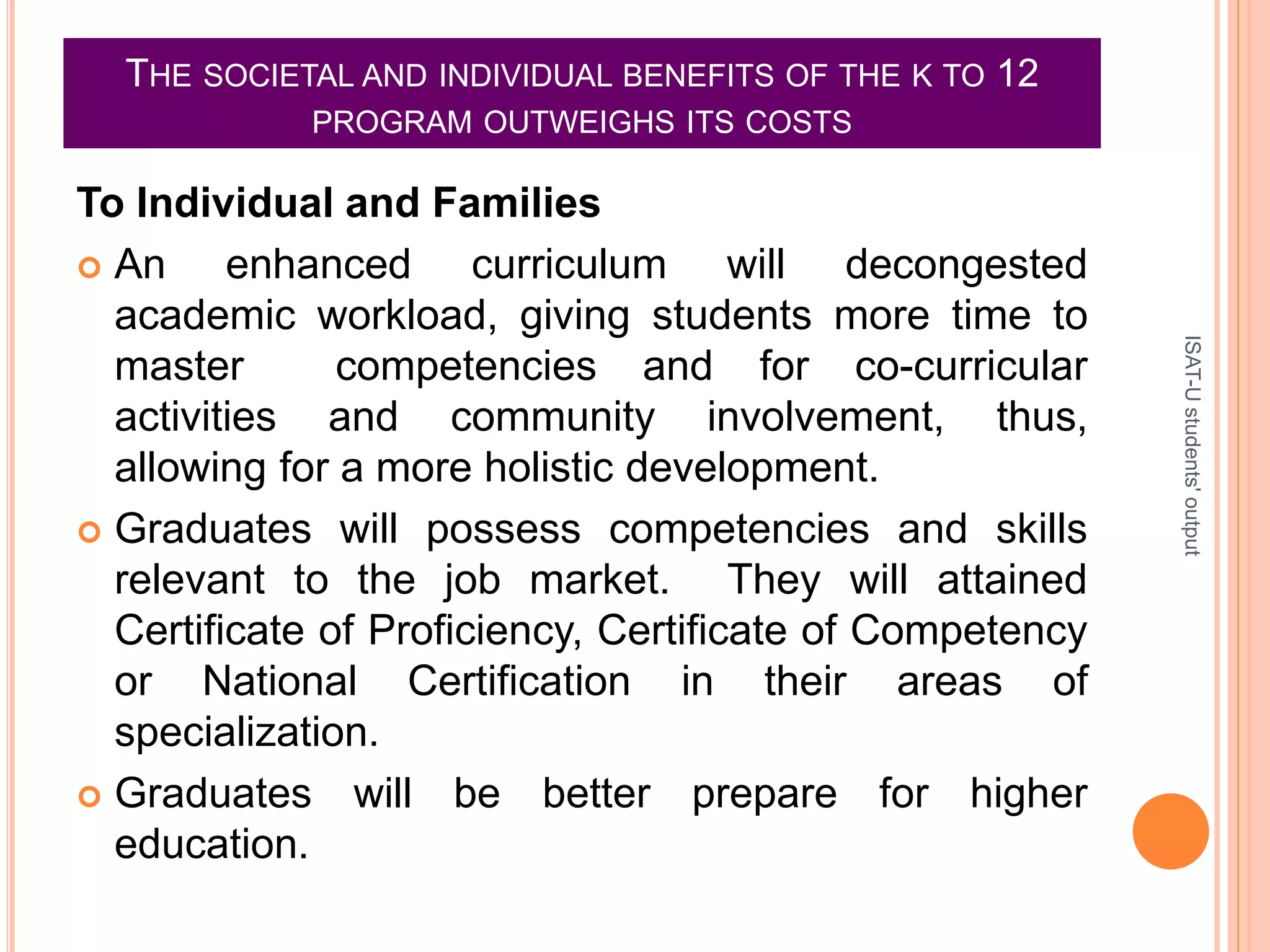 THE SOCIETAL AND INDIVIDUAL BENEFITS OF THE K TO 12
PROGRAM OUTWEIGHS ITS COSTS
To Individual and Families
 An enhanced curriculum will decongested
academic workload, giving students more time to
master competencies and for co-curricular
activities and community involvement, thus,
allowing for a more holistic development.
 Graduates will possess competencies and skills
relevant to the job market. They will attained
Certificate of Proficiency, Certificate of Competency
or National Certification in their areas of
specialization.
 Graduates will be better prepare for higher
education.
ISAT-Ustudents'output
 