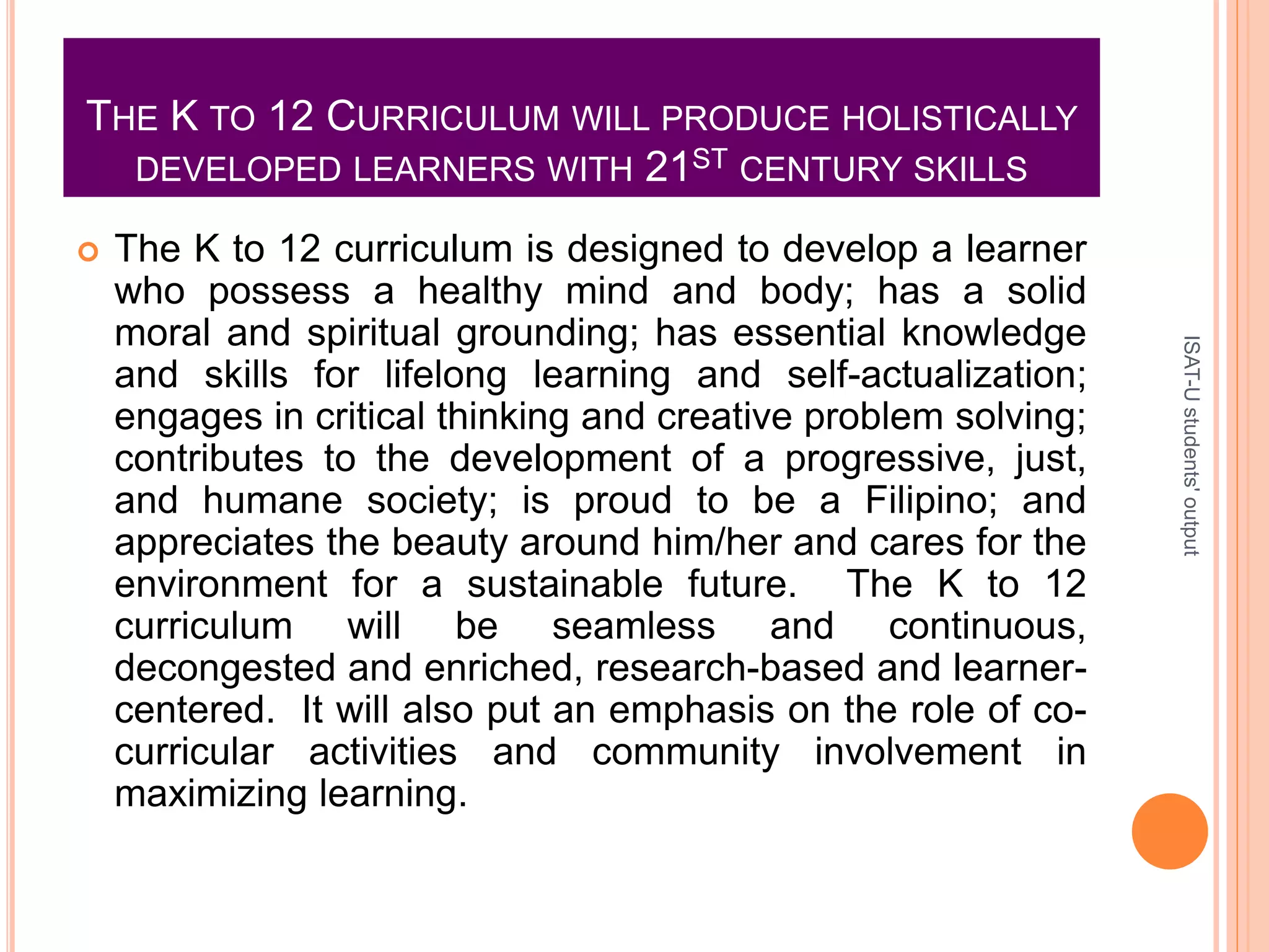 THE K TO 12 CURRICULUM WILL PRODUCE HOLISTICALLY
DEVELOPED LEARNERS WITH 21ST CENTURY SKILLS
 The K to 12 curriculum is designed to develop a learner
who possess a healthy mind and body; has a solid
moral and spiritual grounding; has essential knowledge
and skills for lifelong learning and self-actualization;
engages in critical thinking and creative problem solving;
contributes to the development of a progressive, just,
and humane society; is proud to be a Filipino; and
appreciates the beauty around him/her and cares for the
environment for a sustainable future. The K to 12
curriculum will be seamless and continuous,
decongested and enriched, research-based and learner-
centered. It will also put an emphasis on the role of co-
curricular activities and community involvement in
maximizing learning.
ISAT-Ustudents'output
 