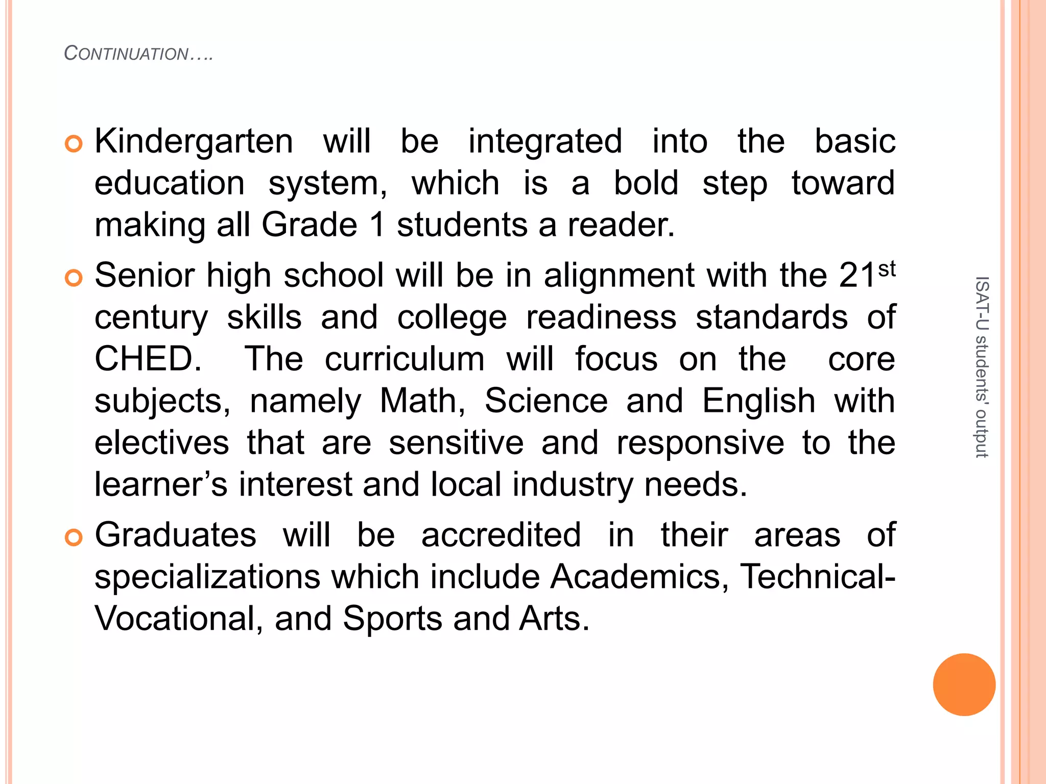 CONTINUATION….
 Kindergarten will be integrated into the basic
education system, which is a bold step toward
making all Grade 1 students a reader.
 Senior high school will be in alignment with the 21st
century skills and college readiness standards of
CHED. The curriculum will focus on the core
subjects, namely Math, Science and English with
electives that are sensitive and responsive to the
learner’s interest and local industry needs.
 Graduates will be accredited in their areas of
specializations which include Academics, Technical-
Vocational, and Sports and Arts.
ISAT-Ustudents'output
 