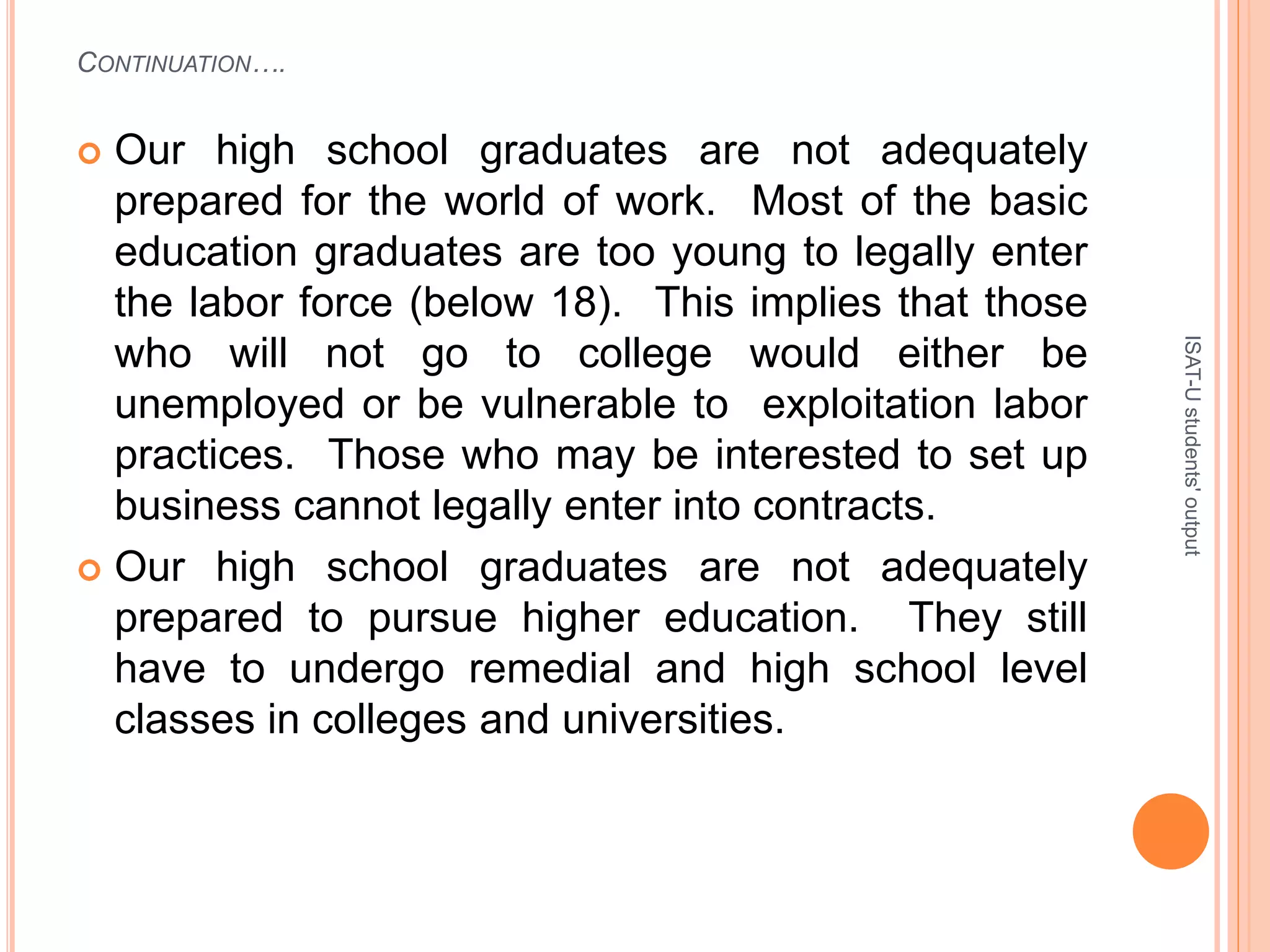 CONTINUATION….
 Our high school graduates are not adequately
prepared for the world of work. Most of the basic
education graduates are too young to legally enter
the labor force (below 18). This implies that those
who will not go to college would either be
unemployed or be vulnerable to exploitation labor
practices. Those who may be interested to set up
business cannot legally enter into contracts.
 Our high school graduates are not adequately
prepared to pursue higher education. They still
have to undergo remedial and high school level
classes in colleges and universities.
ISAT-Ustudents'output
 