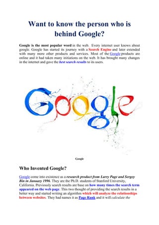 Want to know the person who is
behind Google?
Google is the most popular word in the web. Every internet user knows about
google. Google has started its journey with a Search Engine and later extended
with many more other products and services. Most of the Google products are
online and it had taken many initiations on the web. It has brought many changes
in the internet and gave the best search results to its users.
Google
Who Invented Google?
Google come into existence as a research product from Larry Page and Sergey
Bin in January 1996. They are the Ph.D. students of Stanford University,
California. Previously search results are base on how many times the search term
appeared on the web page. This two thought of providing the search results in a
better way and started writing an algorithm which will analyze the relationships
between websites. They had names it as Page Rank and it will calculate the
 