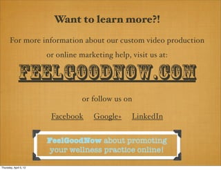 Want to learn more?!
       For more information about our custom video production
                        or online marketing help, visit us at:

              FeelGoodNow.com
                                   or follow us on

                         Facebook     Google+     LinkedIn


                        FeelGoodNow about promoting
                        your wellness practice online!

Thursday, April 5, 12
 