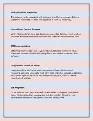 Audio/Live Video Integration
The software can be integrated with audio and live video to improve efficiency.
Customers will love to see their package arrive at them via the airway.
Integration of Payment Gateway
When integrated with drone app development, one-tap digital payment solutions
will make drone software more innovative and faster and help users save time.
CMS Implementation
CMS integration will add value to your software. Software owners will have a
stress-free business experience by being able to add and edit content to their
software.
Integration of XMPP Chat Server
Integration of the XMPP chat service with drone software allows instant
messaging, voice and video calls, multi-party chat, and other features. In addition,
secure message transfer will be possible with this protocol, which is flexible,
decentralized, and fast.
BLE Integration
Drone software that uses a Bluetooth system and technology will result in low
power consumption, high accuracy, and fast data transfer. Companies that
develop farm drones can reduce their labor and battery costs.
 