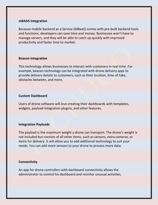 mBAAS Integration
Because mobile backend as a Service (MBaaS) comes with pre-built backend tools
and functions, developers can save time and money. Businesses won’t have to
manage servers, and they will be able to catch up quickly with improved
productivity and faster time to market.
Beacon Integration
This technology allows businesses to interact with customers in real-time. For
example, beacon technology can be integrated with drone delivery apps to
provide delivery details to customers, such as their location, time of take,
obstacles between, and more.
Custom Dashboard
Users of drone software will love creating their dashboards with templates,
widgets, payload integration plugins, and other features.
Integration Payloads
The payload is the maximum weight a drone can transport. The drone’s weight is
not included but consists of all other items, such as sensors, extra cameras, or
items for delivery. It will allow you to add additional technology to suit your
needs. You can add more sensors to your drone to process more data.
Connectivity
An app for drone controllers with dashboard connectivity allows the
administrator to control his dashboard and monitor unusual activities.
 