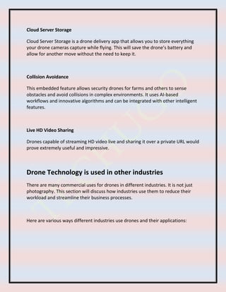 Cloud Server Storage
Cloud Server Storage is a drone delivery app that allows you to store everything
your drone cameras capture while flying. This will save the drone’s battery and
allow for another move without the need to keep it.
Collision Avoidance
This embedded feature allows security drones for farms and others to sense
obstacles and avoid collisions in complex environments. It uses AI-based
workflows and innovative algorithms and can be integrated with other intelligent
features.
Live HD Video Sharing
Drones capable of streaming HD video live and sharing it over a private URL would
prove extremely useful and impressive.
Drone Technology is used in other industries
There are many commercial uses for drones in different industries. It is not just
photography. This section will discuss how industries use them to reduce their
workload and streamline their business processes.
Here are various ways different industries use drones and their applications:
 