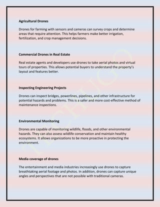 Agricultural Drones
Drones for farming with sensors and cameras can survey crops and determine
areas that require attention. This helps farmers make better irrigation,
fertilization, and crop management decisions.
Commercial Drones in Real Estate
Real estate agents and developers use drones to take aerial photos and virtual
tours of properties. This allows potential buyers to understand the property’s
layout and features better.
Inspecting Engineering Projects
Drones can inspect bridges, powerlines, pipelines, and other infrastructure for
potential hazards and problems. This is a safer and more cost-effective method of
maintenance inspections.
Environmental Monitoring
Drones are capable of monitoring wildlife, floods, and other environmental
hazards. They can also assess wildlife conservation and maintain healthy
ecosystems. It allows organizations to be more proactive in protecting the
environment.
Media coverage of drones
The entertainment and media industries increasingly use drones to capture
breathtaking aerial footage and photos. In addition, drones can capture unique
angles and perspectives that are not possible with traditional cameras.
 