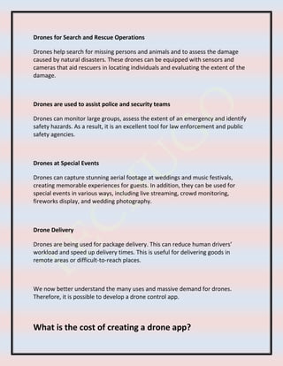 Drones for Search and Rescue Operations
Drones help search for missing persons and animals and to assess the damage
caused by natural disasters. These drones can be equipped with sensors and
cameras that aid rescuers in locating individuals and evaluating the extent of the
damage.
Drones are used to assist police and security teams
Drones can monitor large groups, assess the extent of an emergency and identify
safety hazards. As a result, it is an excellent tool for law enforcement and public
safety agencies.
Drones at Special Events
Drones can capture stunning aerial footage at weddings and music festivals,
creating memorable experiences for guests. In addition, they can be used for
special events in various ways, including live streaming, crowd monitoring,
fireworks display, and wedding photography.
Drone Delivery
Drones are being used for package delivery. This can reduce human drivers’
workload and speed up delivery times. This is useful for delivering goods in
remote areas or difficult-to-reach places.
We now better understand the many uses and massive demand for drones.
Therefore, it is possible to develop a drone control app.
What is the cost of creating a drone app?
 