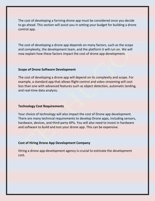 The cost of developing a farming drone app must be considered once you decide
to go ahead. This section will assist you in setting your budget for building a drone
control app.
The cost of developing a drone app depends on many factors, such as the scope
and complexity, the development team, and the platform it will run on. We will
now explain how these factors impact the cost of drone app development.
Scope of Drone Software Development
The cost of developing a drone app will depend on its complexity and scope. For
example, a standard app that allows flight control and video streaming will cost
less than one with advanced features such as object detection, automatic landing,
and real-time data analysis.
Technology Cost Requirements
Your choice of technology will also impact the cost of Drone app development.
There are many technical requirements to develop Drone apps, including sensors,
hardware, devices, and third-party APIs. You will also need to invest in hardware
and software to build and test your drone app. This can be expensive.
Cost of Hiring Drone App Development Company
Hiring a drone app development agency is crucial to estimate the development
cost.
 