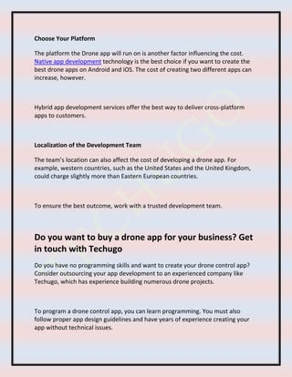 Choose Your Platform
The platform the Drone app will run on is another factor influencing the cost.
Native app development technology is the best choice if you want to create the
best drone apps on Android and iOS. The cost of creating two different apps can
increase, however.
Hybrid app development services offer the best way to deliver cross-platform
apps to customers.
Localization of the Development Team
The team’s location can also affect the cost of developing a drone app. For
example, western countries, such as the United States and the United Kingdom,
could charge slightly more than Eastern European countries.
To ensure the best outcome, work with a trusted development team.
Do you want to buy a drone app for your business? Get
in touch with Techugo
Do you have no programming skills and want to create your drone control app?
Consider outsourcing your app development to an experienced company like
Techugo, which has experience building numerous drone projects.
To program a drone control app, you can learn programming. You must also
follow proper app design guidelines and have years of experience creating your
app without technical issues.
 