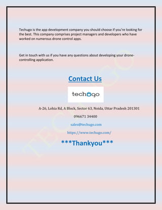 Techugo is the app development company you should choose if you’re looking for
the best. This company comprises project managers and developers who have
worked on numerous drone control apps.
Get in touch with us if you have any questions about developing your drone-
controlling application.
Contact Us
A-26, Lohia Rd, A Block, Sector 63, Noida, Uttar Pradesh 201301
096671 34400
sales@techugo.com
https://www.techugo.com/
***Thankyou***
 