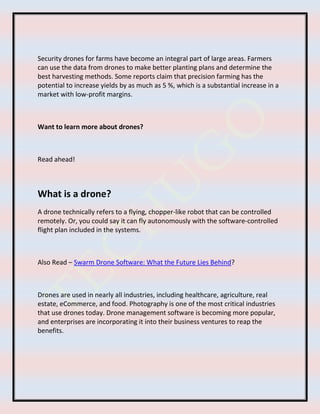 Security drones for farms have become an integral part of large areas. Farmers
can use the data from drones to make better planting plans and determine the
best harvesting methods. Some reports claim that precision farming has the
potential to increase yields by as much as 5 %, which is a substantial increase in a
market with low-profit margins.
Want to learn more about drones?
Read ahead!
What is a drone?
A drone technically refers to a flying, chopper-like robot that can be controlled
remotely. Or, you could say it can fly autonomously with the software-controlled
flight plan included in the systems.
Also Read – Swarm Drone Software: What the Future Lies Behind?
Drones are used in nearly all industries, including healthcare, agriculture, real
estate, eCommerce, and food. Photography is one of the most critical industries
that use drones today. Drone management software is becoming more popular,
and enterprises are incorporating it into their business ventures to reap the
benefits.
 