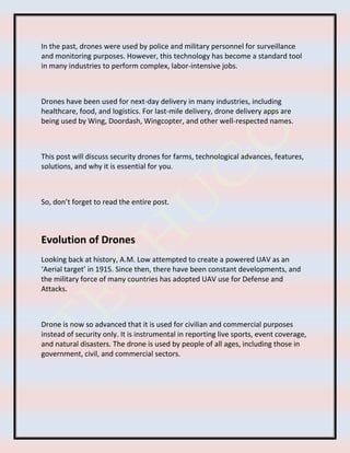 In the past, drones were used by police and military personnel for surveillance
and monitoring purposes. However, this technology has become a standard tool
in many industries to perform complex, labor-intensive jobs.
Drones have been used for next-day delivery in many industries, including
healthcare, food, and logistics. For last-mile delivery, drone delivery apps are
being used by Wing, Doordash, Wingcopter, and other well-respected names.
This post will discuss security drones for farms, technological advances, features,
solutions, and why it is essential for you.
So, don’t forget to read the entire post.
Evolution of Drones
Looking back at history, A.M. Low attempted to create a powered UAV as an
‘Aerial target’ in 1915. Since then, there have been constant developments, and
the military force of many countries has adopted UAV use for Defense and
Attacks.
Drone is now so advanced that it is used for civilian and commercial purposes
instead of security only. It is instrumental in reporting live sports, event coverage,
and natural disasters. The drone is used by people of all ages, including those in
government, civil, and commercial sectors.
 