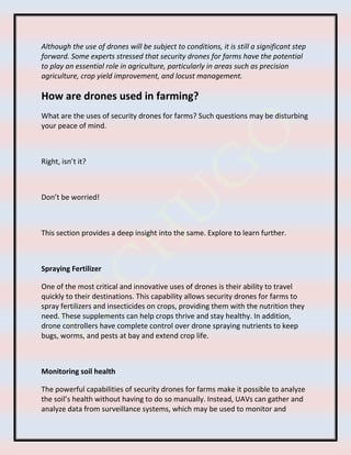Although the use of drones will be subject to conditions, it is still a significant step
forward. Some experts stressed that security drones for farms have the potential
to play an essential role in agriculture, particularly in areas such as precision
agriculture, crop yield improvement, and locust management.
How are drones used in farming?
What are the uses of security drones for farms? Such questions may be disturbing
your peace of mind.
Right, isn’t it?
Don’t be worried!
This section provides a deep insight into the same. Explore to learn further.
Spraying Fertilizer
One of the most critical and innovative uses of drones is their ability to travel
quickly to their destinations. This capability allows security drones for farms to
spray fertilizers and insecticides on crops, providing them with the nutrition they
need. These supplements can help crops thrive and stay healthy. In addition,
drone controllers have complete control over drone spraying nutrients to keep
bugs, worms, and pests at bay and extend crop life.
Monitoring soil health
The powerful capabilities of security drones for farms make it possible to analyze
the soil’s health without having to do so manually. Instead, UAVs can gather and
analyze data from surveillance systems, which may be used to monitor and
 