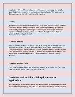 modify the soil’s health and nature. In addition, drone technology can help the
ground obtain the nutrients it requires to improve its health. This is done using
drones to monitor the soil’s health and 3D mapping.
Seeding
Agriculture is labor-intensive and requires a lot of time. Because seeding is a time-
consuming process, it requires human labor. This laborious task is made more
accessible by using drone technology to sow seeds for many crops. Drones are
equipped with sensors, tanks, lasers, and other features that allow them to
quickly and efficiently plant seeds.
Examining the flaws
Security drones for farms can also be used to fertilize crops. In addition, they can
diagnose and inspect the crops for inadequacies. The drones’ high-resolution
cameras and sensors are equipped with lasers, allowing them to complete various
tasks quickly. Flaws in crops can also be mapped by uncrewed aerial vehicles. The
information collected and processed can then be used to make other crop
decisions.
Drones for fertilizing crops
Farm spray drones and their use have made it easier to fertilize crops. They are a
great help to farmers in many tasks and operations.
Guidelines and tools for building drone control
applications
API is an integral part of drone control app development. It allows communication
between the app’s onboard computer and the drone’s controller. Developers also
 