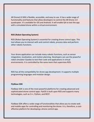 AR Drone2.0 SDK is flexible, accessible, and easy to use. It has a wide range of
functionality and features that allow developers to control the AR Drone 2.0
quadcopter. It’s available for iOS and Android. It will enable QA to test the app
with a simulated drone within a virtual environment.
ROS (Robot Operating System)
ROS (Robot Operating System) is essential for creating drone control apps. This
tool allows you to interact with and control robots, process data and perform
other robotic functions.
Your drone application can include many robotic functions, such as sensor
integration, localization, and motion planning. Developers can use the powerful
robot simulator Gazebo to test their code and applications in virtual
environments. It is controlled by the same team that supervises ROS.
ROS has all the compatibility for drone app development. It supports multiple
programming languages and modular design.
FlytBase SDK
FlytBase SDK is one of the most powerful platforms for creating advanced and
sophisticated drone control apps. FlytOS is built upon ROS and supports many
technologies, such as C++, Python, and REST.
FlytBase SDK offers a wide range of functionalities that allow you to create web
and mobile apps for controlling and monitoring the drone. It is, therefore, a cost-
effective platform for developing a drone control app.
 