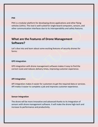PX4
PX4 is a modular platform for developing drone applications and other flying
vehicles (UAVs). This tool is well-suited for single-board computers, sensors, and
other communication interfaces due to its interoperability and safety features.
What are the Features of Drone Management
Software?
Let’s dive into and learn about some exciting features of security drones for
farms:
GPS Integration
GPS integration with drone management software makes it easy to find the
correct route and reduces delivery times, improving customer experience.
API Integration
API integration makes it easier for customers to get the required data or services.
API makes it easier to complete a job and improves customer experience.
Sensor Integration
The drone will be more innovative and advanced thanks to its Integration of
sensors with drone management software. It will make the drone high-tech and
increase its performance and productivity.
 