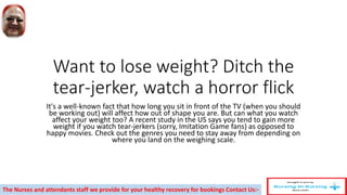 Want to lose weight? Ditch the
tear-jerker, watch a horror flick
It's a well-known fact that how long you sit in front of the TV (when you should
be working out) will affect how out of shape you are. But can what you watch
affect your weight too? A recent study in the US says you tend to gain more
weight if you watch tear-jerkers (sorry, Imitation Game fans) as opposed to
happy movies. Check out the genres you need to stay away from depending on
where you land on the weighing scale.
The Nurses and attendants staff we provide for your healthy recovery for bookings Contact Us:-
 