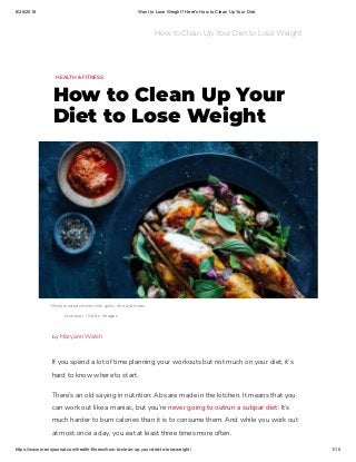 8/28/2018 Want to Lose Weight? Here's How to Clean Up Your Diet.
https://www.mensjournal.com/health-fitness/how-to-clean-up-your-diet-to-lose-weight/ 1/10
HEALTH & FITNESS
How to Clean Up Your
Diet to Lose Weight
Whole roasted chicken with garlic, lime and herbs  
luchezar / Getty Images
If you spend a lot of time planning your workouts but not much on your diet, it’s
hard to know where to start.
There’s an old saying in nutrition: Abs are made in the kitchen. It means that you
can work out like a maniac, but you’re never going to outrun a subpar diet. It’s
much harder to burn calories than it is to consume them. And while you work out
at most once a day, you eat at least three times more often.
by Maryann Walsh
How to Clean Up Your Diet to Lose Weight
 
