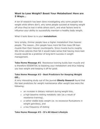 Want to Lose Weight? Boost Your Metabolism! Here are
5 Ways...

A ton of research has been done investigating why some people lose
weight while others don't, why some people succeed at keeping weight
off once they've lost it while others don't, and what factors tend to
influence your ability to successfully maintain a healthy body weight.


What it boils down to is your metabolism.


Very simply, thinner people have a higher metabolism than heavier
people. The reason...thin people have more fat-free mass OR lean
muscle than their heavier counterparts. Since muscle burns roughly
50x times calories than fat it would make sense that having more lean
muscle would be a predictor of long-term success in weight
management.


Take Home Message #1: Resistance training builds lean muscle and
is therefore ESSENTIAL to boosting your metabolism and thus helping
you lose weight and keeping it off for good.


Take Home Message #2 - Best Predictors for Keeping Weight
Off...
A very interesting study out of the journal Obesity Research found that
the best predictors for weight maintenance after weight loss were the
following:

     •   an increase in dietary restraint during weight loss,
     •   a high baseline resting metabolic rate (as a result of
         resistance training),
     •   a rather stable body weight (ie. no excessive fluctuations in
         weight gain/loss), and
     •   a low frequency of dieting

Take Home Message #3 - It's All About Lifestyle
 