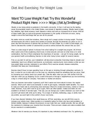 Diet And Exercising For Weight Loss
Want TO Lose Weight Fast Try this Wonderful
Product Right Here >>>> https://bit.ly/3m8tmgU
Obesity is now being called an epidemic in the health community. In fact, it will soon be the leading
cause of preventable death in the United States, even ahead of cigarette smoking. Obesity leads to type
two diabetes, high blood pressure, heart disease or stroke and even an increased risk of cancer. With all
of these health risks, as well as the general improvement in the quality of life that can occur, losing
weight is one of the best things that you can do for yourself.
No matter what we would like to believe, there simply isn’t a magic solution to losing weight. The body
will shed excess fat when it needs more calories to function through the demands you place on it in a
given day than the amount of calories that you feed it. It’s that simple. So, in order to lose weight, you
need to decrease the number of calories that you eat as well as increase the amount that you burn.
There is a wide range of options to choose from when looking for a weight loss program. All of them
often spend a lot of time explaining what to eat, in what amounts and even at what times or in what
combinations. But few of them emphasize the importance of exercise – not just for losing weight, but for
your general health and wellbeing. Exercise is vital when trying to lose weight for several reasons:
First, as you start to eat less, your metabolism will slow down somewhat. Exercising helps to elevate your
metabolism back to an efficient level.Second, as mentioned, exercise burns more calories so that you can
lose weight faster and stay motivated in your efforts.Third, exercise actually releases endorphins,
chemicals that keep your mood elevated.
Exercise doesn’t have to mean spending hours at the gym or straining through exhausting workouts. In
fact, in order for you to stick with it on the long run, exercising should be something that you enjoy. Start
by increasing your activity level in an overall way. Take the stairs when you can. Park further from the
mall door when you go shopping. Go for a walk in the park or through a neighborhood you love and bring
a dog or a friend along for company. Take dance or martial arts lessons.
Once you become more active in general, you’ll find it easier and more natural to move into regular
exercise. Which you’ll need to do eventually in order to get regular, noticeable health benefits. You need
to raise your heart rate to a fat burning level and keep it there for at least 20 minutes, 3 times or more a
week. However, if you don’t want to go to a gym, there are other options. Videos and DVDs are now
available in all kinds of exercise types. That way you can change your routine whenever you want so that
you don’t get bored with what you’re doing. Try a range of aerobics, kickboxing, yoga, or pretty much
any activity you want right in the comfort of your own home.
If you have physical limitations that would keep you off from exercising, you can still find a way to
increase your activity level. Water aerobics is a wonderful option for those who have joint problems or
limited mobility because it relieves the pressure on your body that your weight provides. But you still get
the resistance to challenge your muscles from the water. There are even classes and videos available that
let you exercise in a seated position.
Whatever kind of exercise you choose, it’s important to stay motivated and keep it fun. Try gathering a
 