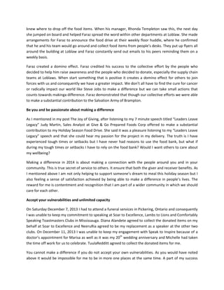 knew where to drop off the food items. When his manager, Rhonda Templeton saw this, the next day
she jumped on board and helped Faraz spread the word within other departments at Loblaw. She made
arrangements for Faraz to announce the food drive at their weekly floor huddle, where he confirmed
that he and his team would go around and collect food items from people’s desks. They put up flyers all
around the building at Loblaw and Faraz constantly send out emails to his peers reminding them on a
weekly basis.
Faraz created a domino effect. Faraz credited his success to the collective effort by the people who
decided to help him raise awareness and the people who decided to donate, especially the supply chain
teams at Loblaws. When start something that is positive it creates a domino effect for others to join
forces with us and consequently we have a greater impact. We don’t all have to find the cure for cancer
or radically impact our world like Steve Jobs to make a difference but we can take small actions that
counts towards makinga difference. Faraz demonstrated that though our collective efforts we were able
to make a substantial contribution to the Salvation Army of Brampton.
Be you and be passionate about making a difference
As I mentioned in my post The Joy of Giving, after listening to my 7 minute speech titled “Leaders Leave
Legacy” Judy Martin, Sales Analyst at Give & Go Prepared Foods Corp offered to make a substantial
contribution to my Holiday Season Food Drive. She said it was a pleasure listening to my “Leaders Leave
Legacy” speech and that she could hear my passion for the project in my delivery. The truth is I have
experienced tough times or setbacks but I have never had reasons to use the food bank, but what if
during my tough times or setbacks I have to rely on the food bank? Would I want others to care about
my wellbeing?
Making a difference in 2014 is about making a connection with the people around you and in your
community. This is true secret of service to others. It ensure that both the giver and receiver benefits. As
I mentioned above I am not only helping to support someone’s dream to meal this holiday season but I
also feeling a sense of satisfaction achieved by being able to make a difference in people’s lives. The
reward for me is contentment and recognition that I am part of a wider community in which we should
care for each other.
Accept your vulnerabilities and unlimited capacity
On Saturday December 7, 2013 I had to attend a funeral services in Pickering, Ontario and consequently
I was unable to keep my commitment to speaking at Soar to Excellence, Lambs to Lions and Comfortably
Speaking Toastmasters Clubs in Mississauga. Diana Alandete agreed to collect the donated items on my
behalf at Soar to Excellence and NeeruRia agreed to be my replacement as a speaker at the other two
clubs. On December 11, 2013 I was unable to keep my engagement with Speak to Inspire because of a
doctor’s appointment for Marisa as well as it was my 20th wedding anniversary and Michelle had taken
the time off work for us to celebrate. TuulaRedditt agreed to collect the donated items for me.
You cannot make a difference if you do not accept your own vulnerabilities. As you would have noted
above it would be impossible for me to be in more one places at the same time. A part of my success

 