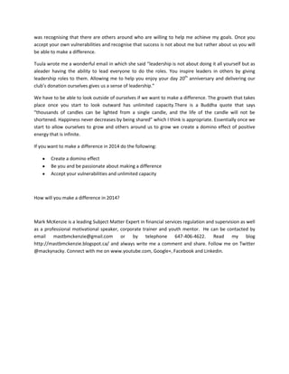 was recognising that there are others around who are willing to help me achieve my goals. Once you
accept your own vulnerabilities and recognise that success is not about me but rather about us you will
be able to make a difference.
Tuula wrote me a wonderful email in which she said “leadership is not about doing it all yourself but as
aleader having the ability to lead everyone to do the roles. You inspire leaders in others by giving
leadership roles to them. Allowing me to help you enjoy your day 20th anniversary and delivering our
club’s donation ourselves gives us a sense of leadership.”
We have to be able to look outside of ourselves if we want to make a difference. The growth that takes
place once you start to look outward has unlimited capacity.There is a Buddha quote that says
“thousands of candles can be lighted from a single candle, and the life of the candle will not be
shortened. Happiness never decreases by being shared” which I think is appropriate. Essentially once we
start to allow ourselves to grow and others around us to grow we create a domino effect of positive
energy that is infinite.
If you want to make a difference in 2014 do the following:
Create a domino effect
Be you and be passionate about making a difference
Accept your vulnerabilities and unlimited capacity

How will you make a difference in 2014?

Mark McKenzie is a leading Subject Matter Expert in financial services regulation and supervision as well
as a professional motivational speaker, corporate trainer and youth mentor. He can be contacted by
email mastbmckenzie@gmail.com or by telephone 647-406-4622. Read my blog
http://mastbmckenzie.blogspot.ca/ and always write me a comment and share. Follow me on Twitter
@mackynacky. Connect with me on www.youtube.com, Google+, Facebook and Linkedin.

 