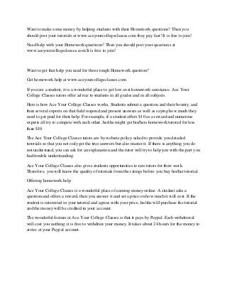 Want to make some money by helping students with their Homework questions? Then you
should post your tutorials at www.aceyourcollegeclasses.com they pay fast! It is free to join!
Need help with your Homework questions? Then you should post your questions at
www.aceyourcollegeclasses.com It is free to join!

Want to get that help you need for those tough Homework question?
Get homework help at www.aceyourcollegeclasses.com
If you are a student, it is a wonderful place to get low-cost homework assistance. Ace Your
College Classes tutors offer advice to students in all grades and in all subjects.
Here is how Ace Your College Classes works. Students submit a question and their bounty, and
then several experts on that field respond and present answers as well as saying how much they
need to get paid for their help. For example, if a student offers $10 as a reward and numerous
experts all try to compete with each other, he/she might get his/hers homework tutored for less
than $10.
The Ace Your College Classes tutors are by website policy asked to provide you detailed
tutorials so that you not only get the true answers but also master it. If there is anything you do
not understand, you can ask for an explanation and the tutor will try to help you with the part you
had trouble understanding.
Ace Your College Classes also gives students opportunities to rate tutors for their work.
Therefore, you will know the quality of tutorials from the ratings before you buy his/her tutorial.
Offering homework help
Ace Your College Classes is a wonderful place of earning money online. A student asks a
question and offers a reward, then you answer it and set a price on how much it will cost. If the
student is interested in your tutorial and agrees with your price, he/she will purchase the tutorial
and the money will be credited in your account.
The wonderful feature at Ace Your College Classes is that it pays by Paypal. Each withdrawal
will cost you nothing; it is free to withdraw your money. It takes about 24 hours for the money to
arrive at your Paypal account.

 