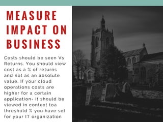 M E A S U R E
I M P A C T O N
B U S I N E S S
Costs should be seen Vs
Returns. You should view
cost as a % of returns
and not as an absolute
value. If your cloud
operations costs are
higher for a certain
application- it should be
viewed in context toa
threshold % you have set
for your IT organization
 
