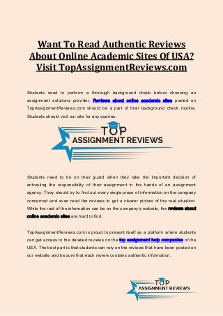 Want To Read Authentic Reviews
About Online Academic Sites Of USA?
Visit TopAssignmentReviews.com
Students need to perform a thorough background check before choosing an
assignment solutions provider. Reviews about online academic sites posted on
TopAssignmentReviews.com should be a part of their background check routine.
Students should visit our site for any queries.
Students need to be on their guard when they take the important decision of
entrusting the responsibility of their assignment in the hands of an assignment
agency. They should try to find out every single piece of information on the company
concerned and even read the reviews to get a clearer picture of the real situation.
While the rest of the information can be on the company’s website, the reviews about
online academic sites are hard to find.
TopAssignmentReviews.com is proud to present itself as a platform where students
can get access to the detailed reviews on the top assignment help companies of the
USA. The best part is that students can rely on the reviews that have been posted on
our website and be sure that each review contains authentic information.
 