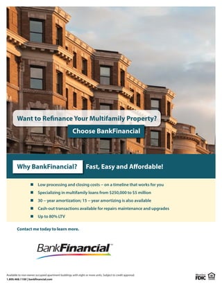 Available to non-owner occupied apartment buildings with eight or more units. Subject to credit approval.
1.800.468.1100 | bankfinancial.com
Want to Refinance Your Multifamily Property?
Choose BankFinancial
Contact me today to learn more.
Specializing in multifamily loans from $250,000 to $5 million
Up to 80% LTV
Low processing and closing costs − on a timeline that works for you
30 − year amortization; 15 − year amortizing is also available
Cash-out transactions available for repairs maintenance and upgrades
Why BankFinancial? Fast, Easy and Affordable!
Mindy Koehnen
Vice President, Apartment Lending
303-570-1036
mkoehnen@bankfinancial.com
 