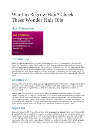 Want to Regrow Hair? Check
These Wonder Hair Oils
Hair Affirmation
Introduction
As far as hair growth oil is concerned, there is a continuum of those including Coconut Oil,
Argan Oil, Castor Oil, Jojoba Oil so on and so forth. One is spoilt for choice while choosing an
effective hair growth oil as there are plenty out there to choose from. No two hair growth oil is
the same in the sense that the ingredients are different. There are certain types of oils that are
good for dry hair while there are others that are a solution for frizziness not to mention dandruff.
Once the hair growth problem is identified, accordingly the corresponding hair growth oil can be
used.
Coconut Oil
Coconut Oil is among the leading ayurvedic products that are rich in fatty acids penetrating the
hair at the core unlike regular conditioners, resulting in soft, silky and shiny hair with a beautiful
look and feel which everyone likes. As and when possible, using Organic Coconut Oil is
recommended.
How to use: For oily scalps, coconut oil as a hair growth oil should be applied to the hair
follicles only and not to the roots. Conversely, for dry scalps, coconut oil ought to be applied onto
the scalp too for best results. At room temperature, coconut oil becomes solid and therefore
needs heating so that it melts a little thereby the oil can be applied on the scalp seamlessly. The
oil should be left in the hair for about a half hour to an hour or more and then the hair should be
rinsed with an organic shampoo. The process should be repeated once every week.
Argan Oil
Second to Coconut Oil, Argan Oil is among other ayurvedic products that are an effective hair
growth oil. For the uninitiated, one may be tempted to rightly jump to the conclusion which one
may believe is logical, and that is, both coconut and argan are trees that grow the fruits and their
oils are extracts of the fruits. Argan is a variety of tree found in Morrocco that grows fruits with
nuts inside. When the fruit is cracked open the little nut contains the Argan Oil, the hair growth
oil which is extracted. As uncanny as it may sound, the fact is, goats can climb Argan trees.
 