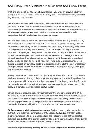 SAT Essay - four Guidelines to a Fantastic SAT Essay Rating

That, and a ticking clock. When was the very last time you wrote an analytical essay, in
twenty five minutes, on spec? For many, the essay can be the most confounding aspect of
any standardized examination.


I when tutored a scholar whose follow take a look at essay prompt was "What comes up
should arrive down." The university student noted that when he read the estimate, he
experienced no notion what to compose about. The thesis statement will be incorporated the
introductory paragraph of your essay together with a simple summary of the main
suggestions that will be talked over throughout your essay.


The size of your essay need to be at minimum four hundred text. Exploration done by
MIT indicated that students who wrote at the very least a 4 hundred term essay obtained
better scores about ninety per cent of the time. The overall body of your essay really should
be composed of at the very least a few to four solid paragraphs that help your thesis
statement. Each paragraph really should consist of an introductory and concluding sentence.
In order to establish your ideas consist of academic examples from heritage or literature,
although avoiding private tales except exclusively questioned. Essays with personalized
illustrations do not score as well as all those with crystal clear academic examples. The
closing paragraph of your essay needs to summarize and conclude the essay. Anecdotes or
analogies, usually located in conclusions of the maximum scoring SAT essays, are superb
way to conclusion an essay.


Writing a effectively composed essay that gets a significant rating on the SAT is completely
attainable. Correctly adhering to the prompt, averting imprecise tips and writing at least four
hundred phrases will place you on the right route towards obtaining a great rating. Try not to
turn out to be as well consumed with one particular precise guideline, but emphasis on the
essay as a complete, and you will see positive results!


Several students encounter some nervousness when the time comes to take the SATs.
Following all, the SATs are an important test that numerous institutes of increased education
and learning think about through the admissions procedure. The essay can be especially
difficult for pupils. However, correct preparation can direct college students to results. A
nicely published essay will get the focus of graders and gain an excellent score.


SAT essays are graded by two unique graders. Each and every grader has 6 points to
distribute, which allows for a merged substantial score of twelve. Essay graders will be
grading your papers articles, corporation, clarity and be looking to see that you adopted
directions as indicated in the prompt. Graders will be judging each and every of these distinct
places but will also be concentrating on your essay as a whole.


The initial stage in crafting a strong SAT essay is to comprehend what the prompt is
 