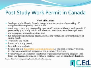 Post Study Work Permit in Canada 
Work off campus 
 Study permit holders in Canada may gain work experience by working off 
campus while completing their studies. 
 As of June 1, 2014, you may qualify to work off campus without a work permit. If 
you qualify, your study permit will allow you to work up to 20 hours per week: 
 during regular academic sessions and 
 full-time during scheduled breaks, such as the winter and summer holidays or 
spring break. 
 To qualify, you must: 
 have a valid study permit, 
 be a full-time student, 
 be enrolled at a designated learning institution at the post-secondary level or, 
in Quebec, a vocational program at the secondary level, and 
 be studying in an academic, vocational or professional training program that 
leads to a degree, diploma or certificate that is at least six months in duration. 
Source : http://www.cic.gc.ca/english/study/work-offcampus.asp 
 