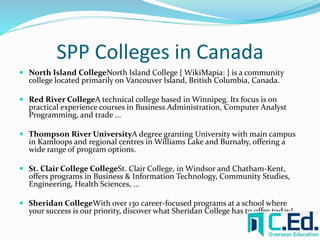 SPP Colleges in Canada 
 North Island CollegeNorth Island College { WikiMapia: } is a community 
college located primarily on Vancouver Island, British Columbia, Canada. 
 Red River CollegeA technical college based in Winnipeg. Its focus is on 
practical experience courses in Business Administration, Computer Analyst 
Programming, and trade ... 
 Thompson River UniversityA degree granting University with main campus 
in Kamloops and regional centres in Williams Lake and Burnaby, offering a 
wide range of program options. 
 St. Clair College CollegeSt. Clair College, in Windsor and Chatham-Kent, 
offers programs in Business & Information Technology, Community Studies, 
Engineering, Health Sciences, ... 
 Sheridan CollegeWith over 130 career-focused programs at a school where 
your success is our priority, discover what Sheridan College has to offer today! 
 