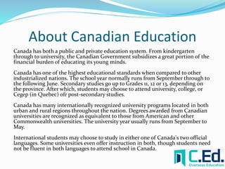 About Canadian Education 
Canada has both a public and private education system. From kindergarten 
through to university, the Canadian Government subsidizes a great portion of the 
financial burden of educating its young minds. 
Canada has one of the highest educational standards when compared to other 
industrialized nations. The school year normally runs from September through to 
the following June. Secondary studies go up to Grades 11, 12 or 13, depending on 
the province. After which, students may choose to attend university, college, or 
Cegep (in Quebec) ofr post-secondary studies. 
Canada has many internationally recognized university programs located in both 
urban and rural regions throughout the nation. Degrees awarded from Canadian 
universities are recognized as equivalent to those from American and other 
Commonwealth universities. The university year usually runs from September to 
May. 
International students may choose to study in either one of Canada's two official 
languages. Some universities even offer instruction in both, though students need 
not be fluent in both languages to attend school in Canada. 
 
