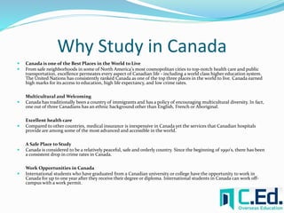 Why Study in Canada 
 Canada is one of the Best Places in the World to Live 
 From safe neighborhoods in some of North America's most cosmopolitan cities to top-notch health care and public 
transportation, excellence permeates every aspect of Canadian life - including a world class higher education system. 
The United Nations has consistently ranked Canada as one of the top three places in the world to live. Canada earned 
high marks for its access to education, high life expectancy, and low crime rates. 
Multicultural and Welcoming 
 Canada has traditionally been a country of immigrants and has a policy of encouraging multicultural diversity. In fact, 
one out of three Canadians has an ethnic background other than English, French or Aboriginal. 
Excellent health care 
 Compared to other countries, medical insurance is inexpensive in Canada yet the services that Canadian hospitals 
provide are among some of the most advanced and accessible in the world. 
A Safe Place to Study 
 Canada is considered to be a relatively peaceful, safe and orderly country. Since the beginning of 1990's, there has been 
a consistent drop in crime rates in Canada. 
Work Opportunities in Canada 
 International students who have graduated from a Canadian university or college have the opportunity to work in 
Canada for up to one year after they receive their degree or diploma. International students in Canada can work off-campus 
with a work permit. 
 