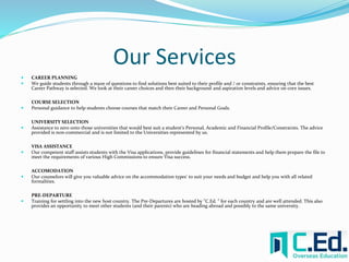 Our Services 
 CAREER PLANNING 
 We guide students through a maze of questions to find solutions best suited to their profile and / or constraints, ensuring that the best 
Career Pathway is selected. We look at their career choices and then their background and aspiration levels and advice on core issues. 
COURSE SELECTION 
 Personal guidance to help students choose courses that match their Career and Personal Goals. 
UNIVERSITY SELECTION 
 Assistance to zero onto those universities that would best suit a student's Personal, Academic and Financial Profile/Constraints. The advice 
provided is non-commercial and is not limited to the Universities represented by us. 
VISA ASSISTANCE 
 Our competent staff assists students with the Visa applications, provide guidelines for financial statements and help them prepare the file to 
meet the requirements of various High Commissions to ensure Visa success. 
ACCOMODATION 
 Our counselors will give you valuable advice on the accommodation types' to suit your needs and budget and help you with all related 
formalities. 
PRE-DEPARTURE 
 Training for settling into the new host country. The Pre-Departures are hosted by "C.Ed. " for each country and are well attended. This also 
provides an opportunity to meet other students (and their parents) who are heading abroad and possibly to the same university. 
 