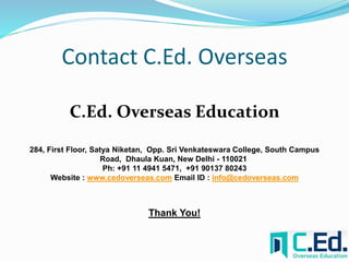 Contact C.Ed. Overseas 
C.Ed. Overseas Education 
284, First Floor, Satya Niketan, Opp. Sri Venkateswara College, South Campus 
Road, Dhaula Kuan, New Delhi - 110021 
Ph: +91 11 4941 5471, +91 90137 80243 
Website : www.cedoverseas.com Email ID : info@cedoverseas.com 
Thank You! 
