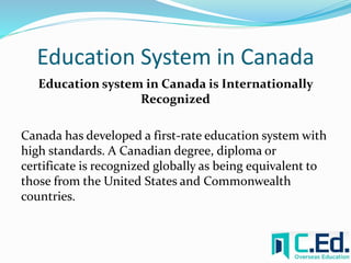 Education System in Canada 
Education system in Canada is Internationally 
Recognized 
Canada has developed a first-rate education system with 
high standards. A Canadian degree, diploma or 
certificate is recognized globally as being equivalent to 
those from the United States and Commonwealth 
countries. 
 