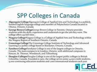 SPP Colleges in Canada 
 Algonquin CollegeAlgonquin College of Applied Arts and Technology is a publicly 
funded English-language college and member of Polytechnics Canada located in 
Ottawa, Ontario, Canada. 
 George Brown CollegeGeorge Brown College in Toronto, Ontario provides 
students with the skills, experience and credentials to get the job they want. The 
college offers 135 full-time.. 
 Niagara CollegeNiagara College is a College of Applied Arts and Technology within 
the Niagara Region of Southern Ontario, Canada 
 Conestoga CollegeThe Conestoga College Institute of Technology and Advanced 
Learning is a public college based in Kitchener, Ontario, Canada. 
 Fanshwe CollegeFanshawe College is one of the largest colleges in Ontario, 
Canada. The main campus is in London, Ontario, with additional campuses in 
Simcoe, St. Thomas, Woodstock, and Tillsonburg 
 Douglas CollegeeDouglas College is one of the largest public colleges in British 
Columbia, Canada. Founded in 1970, the college serves some 14,000 credit students, 
9,000 continuing education students and 1,000 international students each year. 
 
