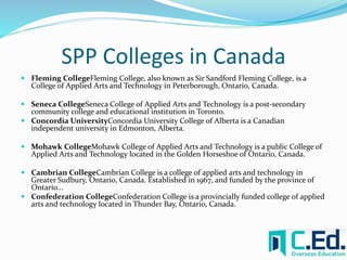 SPP Colleges in Canada 
 Fleming CollegeFleming College, also known as Sir Sandford Fleming College, is a 
College of Applied Arts and Technology in Peterborough, Ontario, Canada. 
 Seneca CollegeSeneca College of Applied Arts and Technology is a post-secondary 
community college and educational institution in Toronto. 
 Concordia UniversityConcordia University College of Alberta is a Canadian 
independent university in Edmonton, Alberta. 
 Mohawk CollegeMohawk College of Applied Arts and Technology is a public College of 
Applied Arts and Technology located in the Golden Horseshoe of Ontario, Canada. 
 Cambrian CollegeCambrian College is a college of applied arts and technology in 
Greater Sudbury, Ontario, Canada. Established in 1967, and funded by the province of 
Ontario... 
 Confederation CollegeConfederation College is a provincially funded college of applied 
arts and technology located in Thunder Bay, Ontario, Canada. 
 
