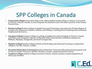 SPP Colleges in Canada 
 Centennial CollegeCentennial College is the oldest publicly funded college in Ontario. It is located 
in Toronto, Ontario, Canada; its four campuses are situated to serve the eastern portion of the Greater 
Toronto Area. 
 Durhan CollegeDurham College of Applied Arts and Technology is located in the Durham Region of 
Canada with campuses in Oshawa, Ontario, and Whitby, a Learning Site in Pickering and Community 
Employment Services in ... 
 Georgian CollegeGeorgian College is a college of applied arts and technology in Ontario, Canada, 
with three main campuses in Barrie, Orillia and Owen Sound and four additional campuses in 
Midland, Muskoka, Orangeville and South Georgian Bay. 
 Humber CollegeHumber College Institute of Technology and Advanced Learning is a polytechnic 
college in Toronto, Ontario, Canada. 
 Kwantlen Polytechnic UniversityKwantlen Polytechnic University offers educational programs and 
services in Greater Vancouver, British Columbia, Canada, campuses located in Surrey, 
 Lambton CollegeLambton College is located in Sarnia, Ontario and has a student population of 
about 3500 students. 
 
