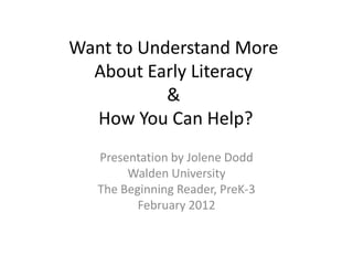 Want to Understand More
  About Early Literacy
           &
  How You Can Help?
   Presentation by Jolene Dodd
        Walden University
   The Beginning Reader, PreK-3
          February 2012
 