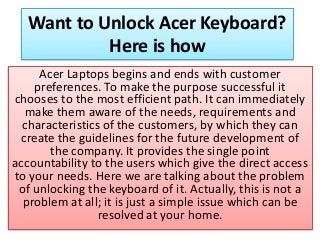 Want to Unlock Acer Keyboard?
Here is how
Acer Laptops begins and ends with customer
preferences. To make the purpose successful it
chooses to the most efficient path. It can immediately
make them aware of the needs, requirements and
characteristics of the customers, by which they can
create the guidelines for the future development of
the company. It provides the single point
accountability to the users which give the direct access
to your needs. Here we are talking about the problem
of unlocking the keyboard of it. Actually, this is not a
problem at all; it is just a simple issue which can be
resolved at your home.
 